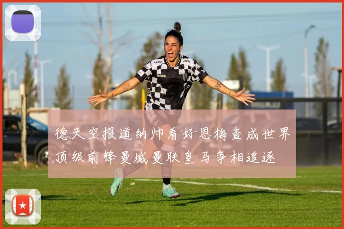 德天空报道纳帅看好恩梅查成世界顶级前锋曼城曼联皇马争相追逐